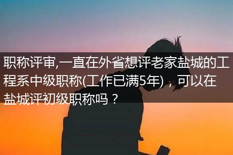 职称评审,一直在外省想评老家盐城的工程系中级职称(工作已满5年)，可以在盐城评初级职称吗？
