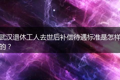 武汉退休工人去世后补偿待遇标准是怎样的？