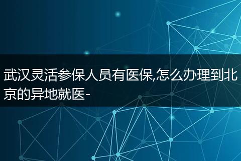 武汉灵活参保人员有医保,怎么办理到北京的异地就医-