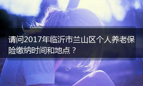 请问2017年临沂市兰山区个人养老保险缴纳时间和地点？