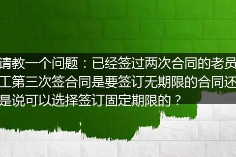 请教一个问题：已经签过两次合同的老员工第三次签合同是要签订无期限的合同还是说可以选择签订固定期限的？