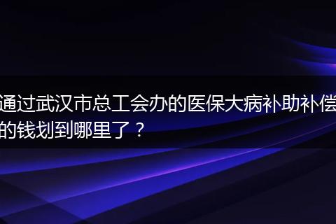 通过武汉市总工会办的医保大病补助补偿的钱划到哪里了？