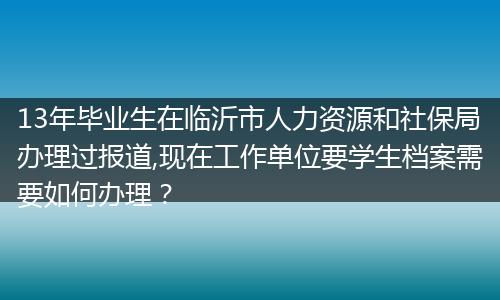 13年毕业生在临沂市人力资源和社保局办理过报道,现在工作单位要学生档案需要如何办理？