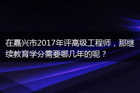 在嘉兴市2017年评高级工程师，那继续教育学分需要哪几年的呢？