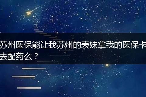 苏州医保能让我苏州的表妹拿我的医保卡去配药么？