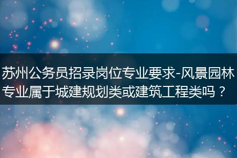 苏州公务员招录岗位专业要求-风景园林专业属于城建规划类或建筑工程类吗？