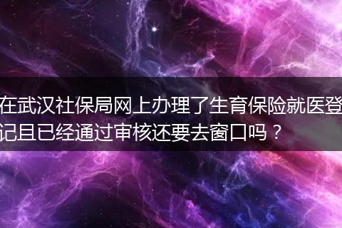 在武汉社保局网上办理了生育保险就医登记且已经通过审核还要去窗口吗？