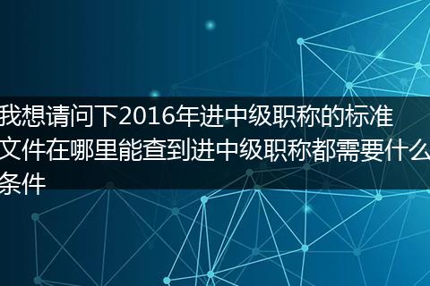 我想请问下2016年进中级职称的标准文件在哪里能查到进中级职称都需要什么条件