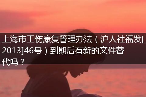 上海市工伤康复管理办法（沪人社福发[2013]46号）到期后有新的文件替代吗？
