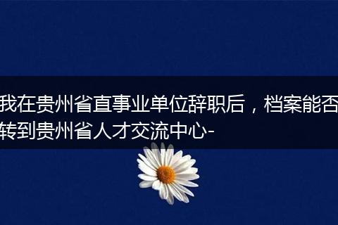 我在贵州省直事业单位辞职后，档案能否转到贵州省人才交流中心-