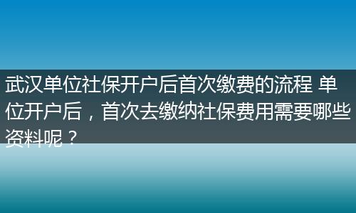 武汉单位社保开户后首次缴费的流程 单位开户后，首次去缴纳社保费用需要哪些资料呢？