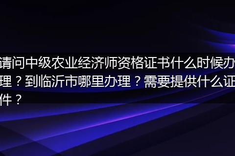 请问中级农业经济师资格证书什么时候办理？到临沂市哪里办理？需要提供什么证件？