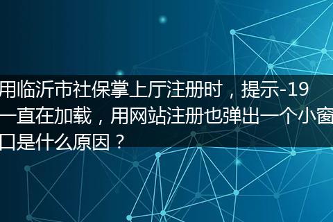 用临沂市社保掌上厅注册时，提示-19一直在加载，用网站注册也弹出一个小窗口是什么原因？