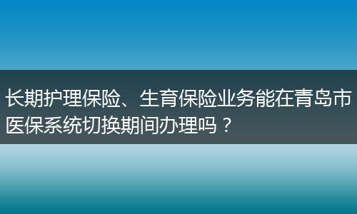 长期护理保险、生育保险业务能在青岛市医保系统切换期间办理吗？