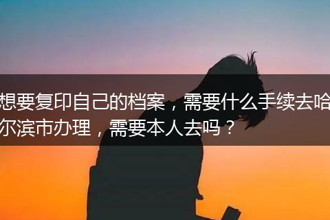 想要复印自己的档案，需要什么手续去哈尔滨市办理，需要本人去吗？