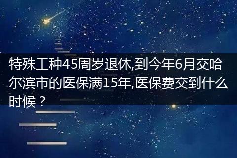 特殊工种45周岁退休,到今年6月交哈尔滨市的医保满15年,医保费交到什么时候？