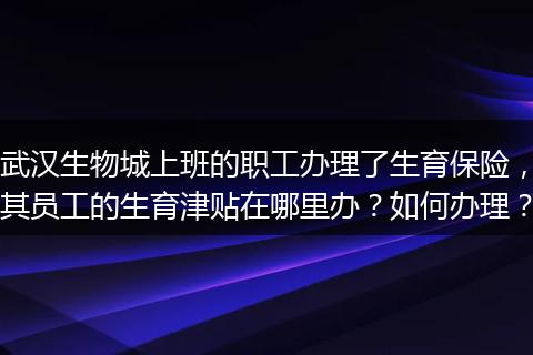 武汉生物城上班的职工办理了生育保险，其员工的生育津贴在哪里办？如何办理？