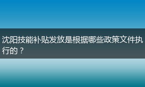 沈阳技能补贴发放是根据哪些政策文件执行的？