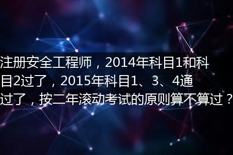 注册安全工程师，2014年科目1和科目2过了，2015年科目1、3、4通过了，按二年滚动考试的原则算不算过？