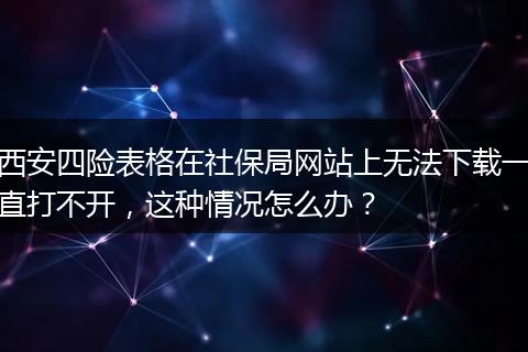 西安四险表格在社保局网站上无法下载一直打不开，这种情况怎么办？