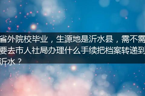 省外院校毕业，生源地是沂水县，需不需要去市人社局办理什么手续把档案转递到沂水？