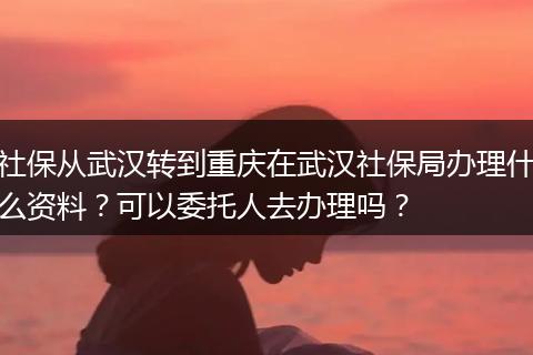 社保从武汉转到重庆在武汉社保局办理什么资料？可以委托人去办理吗？