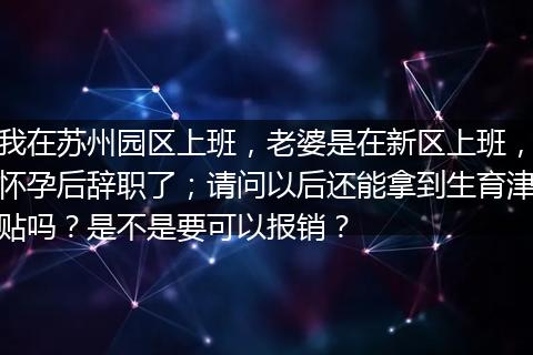 我在苏州园区上班，老婆是在新区上班，怀孕后辞职了；请问以后还能拿到生育津贴吗？是不是要可以报销？