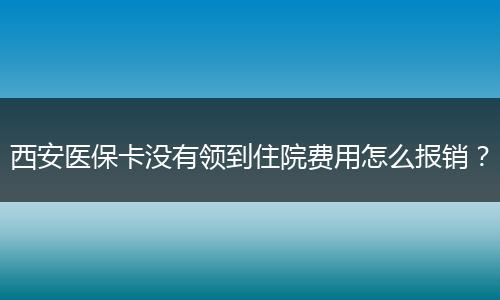 西安医保卡没有领到住院费用怎么报销？