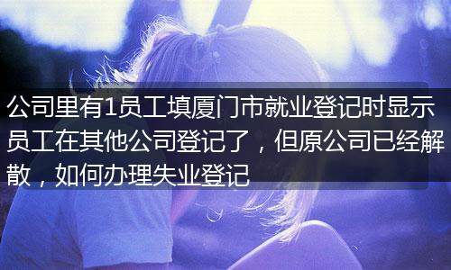 公司里有1员工填厦门市就业登记时显示员工在其他公司登记了，但原公司已经解散，如何办理失业登记