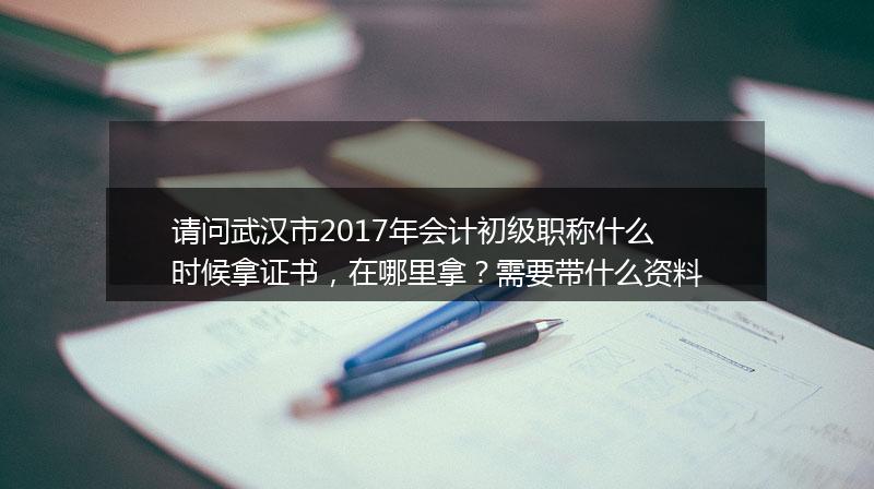 请问武汉市2017年会计初级职称什么时候拿证书，在哪里拿？需要带什么资料