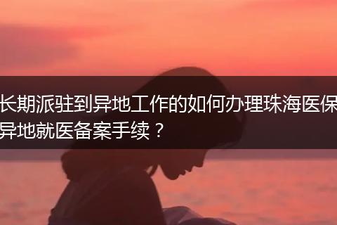 长期派驻到异地工作的如何办理珠海医保异地就医备案手续？