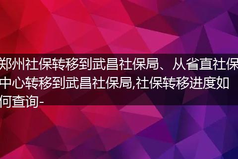 郑州社保转移到武昌社保局、从省直社保中心转移到武昌社保局,社保转移进度如何查询-
