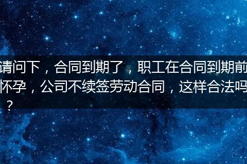 请问下，合同到期了，职工在合同到期前怀孕，公司不续签劳动合同，这样合法吗 ？