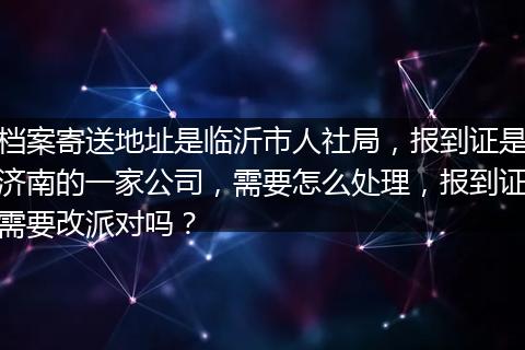 档案寄送地址是临沂市人社局,报到证是济南的一家公司,需要怎么处理,报到证需要改派对吗?