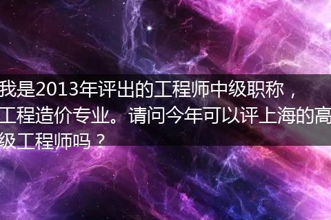 我是2013年评出的工程师中级职称，工程造价专业。请问今年可以评上海的高级工程师吗？