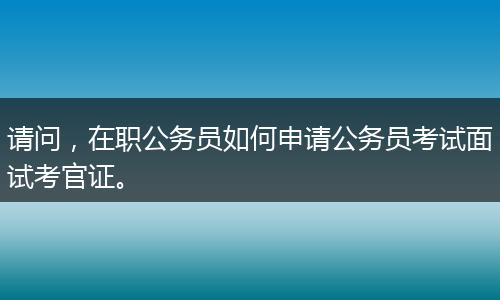 请问，在职公务员如何申请公务员考试面试考官证。