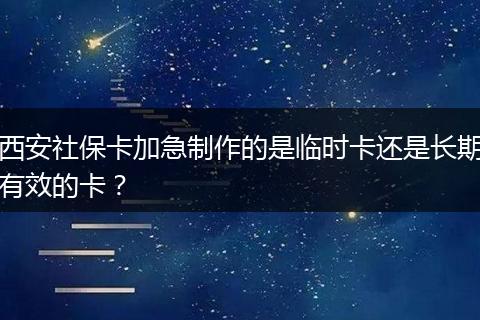 西安社保卡加急制作的是临时卡还是长期有效的卡？