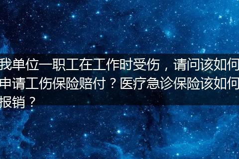 我单位一职工在工作时受伤，请问该如何申请工伤保险赔付？医疗急诊保险该如何报销？