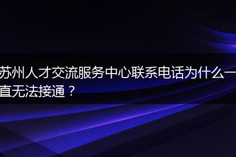 苏州人才交流服务中心联系电话为什么一直无法接通？
