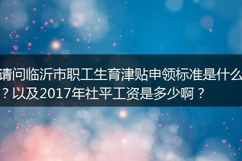 请问临沂市职工生育津贴申领标准是什么？以及2017年社平工资是多少啊？