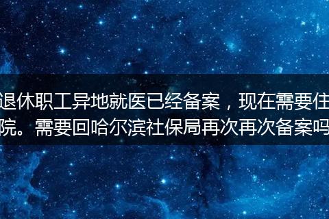 退休职工异地就医已经备案，现在需要住院。需要回哈尔滨社保局再次再次备案吗