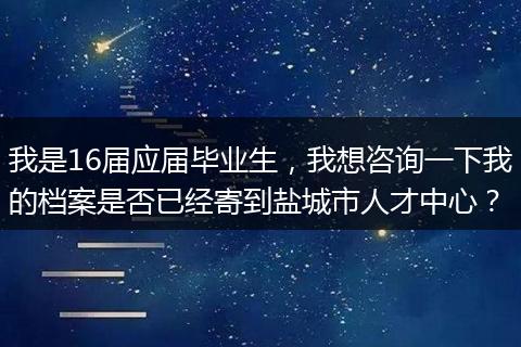 我是16届应届毕业生，我想咨询一下我的档案是否已经寄到盐城市人才中心？