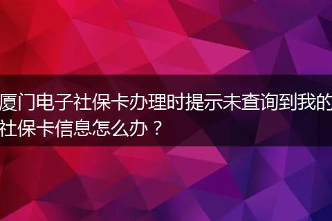 厦门电子社保卡办理时提示未查询到我的社保卡信息怎么办？