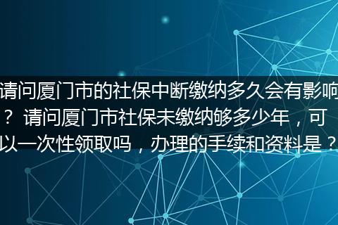 请问厦门市的社保中断缴纳多久会有影响？ 请问厦门市社保未缴纳够多少年，可以一次性领取吗，办理的手续和资料是？