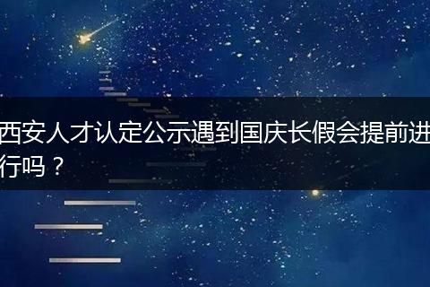 西安人才认定公示遇到国庆长假会提前进行吗？