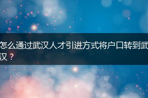怎么通过武汉人才引进方式将户口转到武汉？