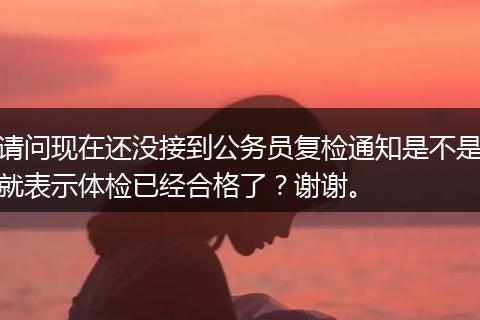 请问现在还没接到公务员复检通知是不是就表示体检已经合格了？谢谢。
