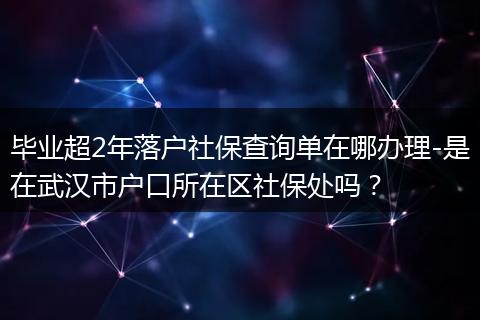 毕业超2年落户社保查询单在哪办理-是在武汉市户口所在区社保处吗？