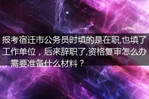 报考宿迁市公务员时填的是在职,也填了工作单位，后来辞职了,资格复审怎么办，需要准备什么材料？