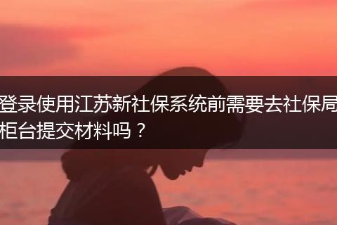 登录使用江苏新社保系统前需要去社保局柜台提交材料吗？